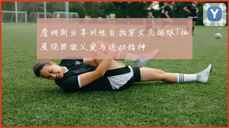 詹姆斯分享训练自拍穿女儿排球T恤展现骄傲父爱与运动精神