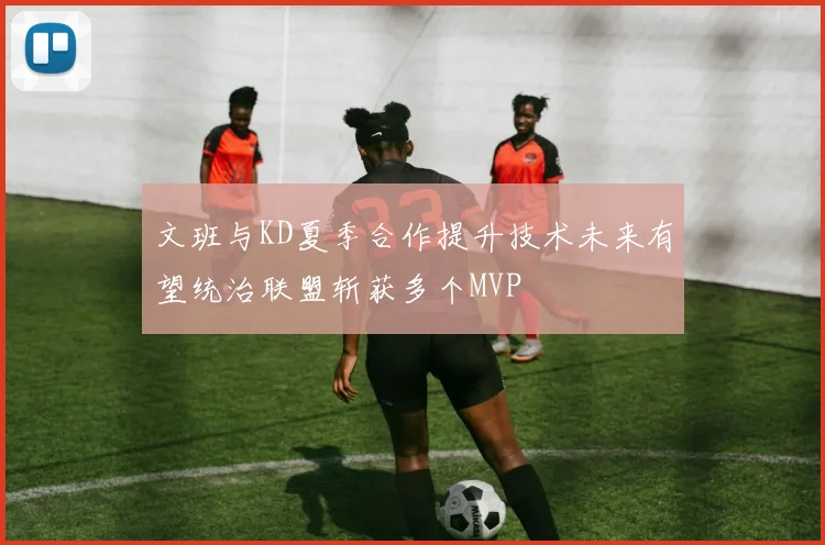 文班与KD夏季合作提升技术未来有望统治联盟斩获多个MVP