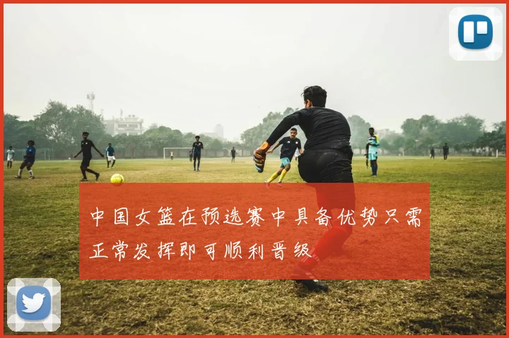 中国女篮在预选赛中具备优势只需正常发挥即可顺利晋级