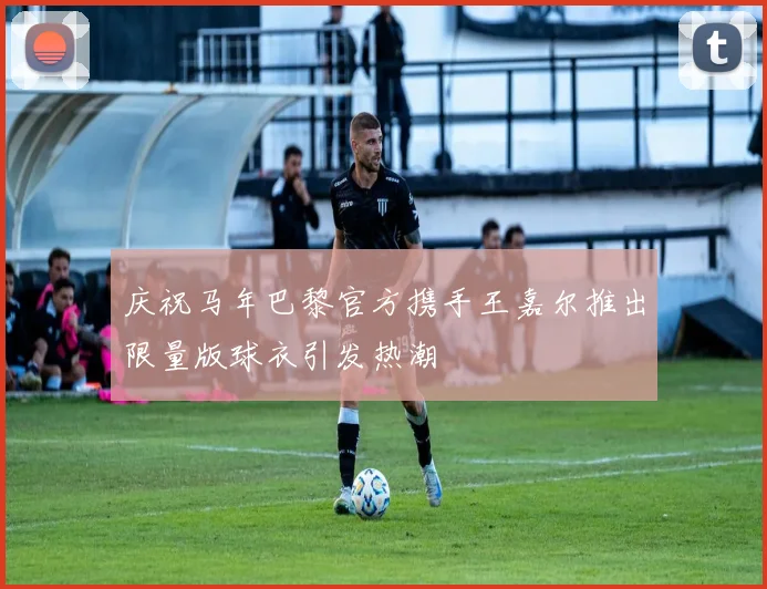 庆祝马年巴黎官方携手王嘉尔推出限量版球衣引发热潮