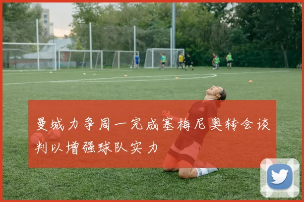 曼城力争周一完成塞梅尼奥转会谈判以增强球队实力