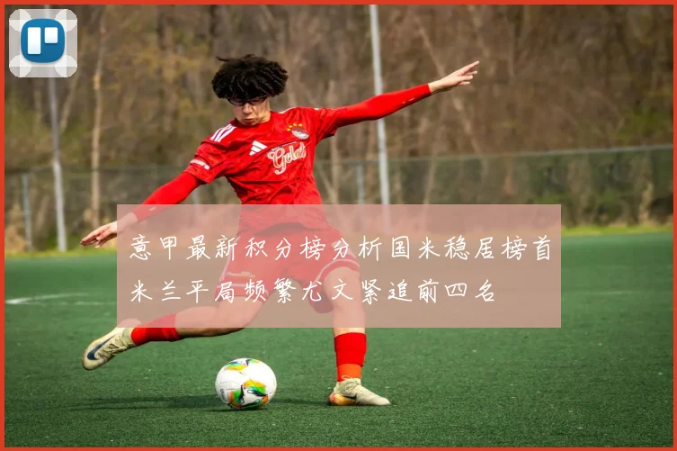意甲最新积分榜分析国米稳居榜首米兰平局频繁尤文紧追前四名