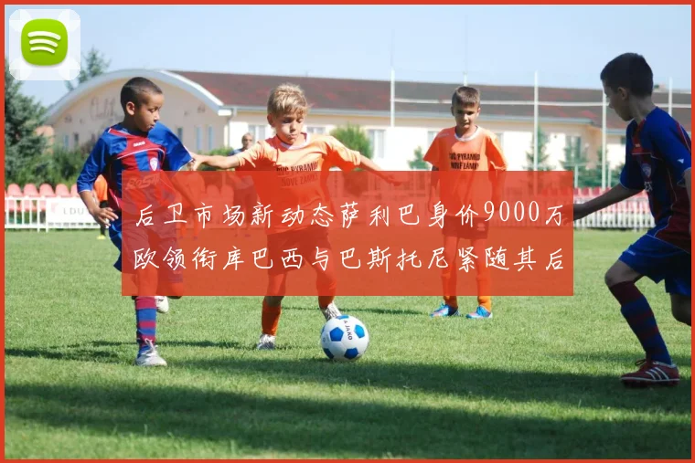 后卫市场新动态萨利巴身价9000万欧领衔库巴西与巴斯托尼紧随其后