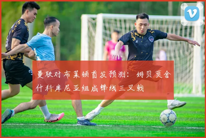 曼联对布莱顿首发预测：姆贝莫舍什科库尼亚组成锋线三叉戟