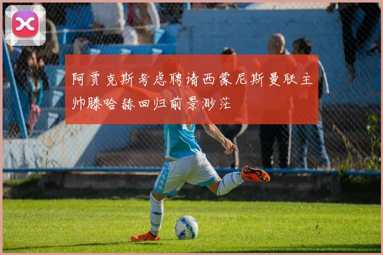阿贾克斯考虑聘请西蒙尼斯曼联主帅滕哈赫回归前景渺茫