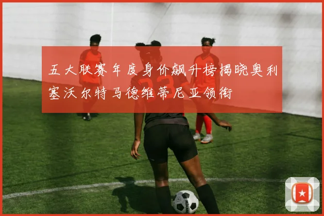 五大联赛年度身价飙升榜揭晓奥利塞沃尔特马德维蒂尼亚领衔