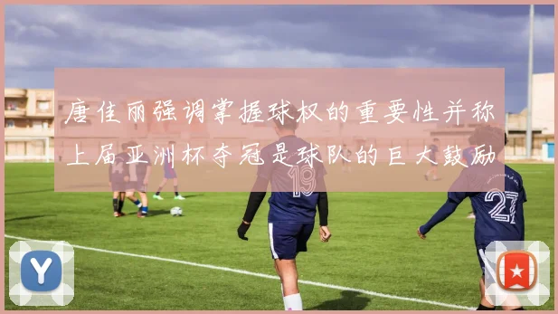 唐佳丽强调掌握球权的重要性并称上届亚洲杯夺冠是球队的巨大鼓励
