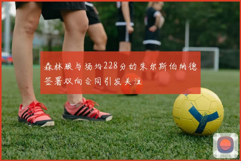 森林狼与场均228分的朱尔斯伯纳德签署双向合同引发关注