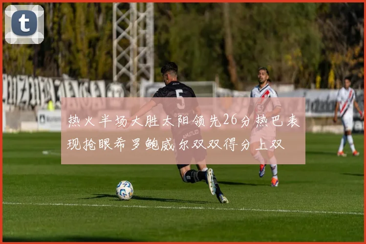 热火半场大胜太阳领先26分热巴表现抢眼希罗鲍威尔双双得分上双