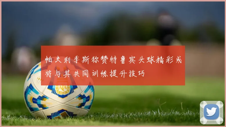 帕夫利季斯称赞特鲁宾头球精彩或将与其共同训练提升技巧