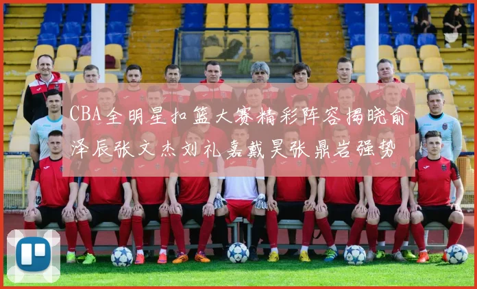 CBA全明星扣篮大赛精彩阵容揭晓俞泽辰张文杰刘礼嘉戴昊张鼎岩强势参赛