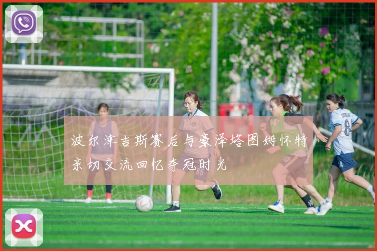 波尔津吉斯赛后与豪泽塔图姆怀特亲切交流回忆夺冠时光
